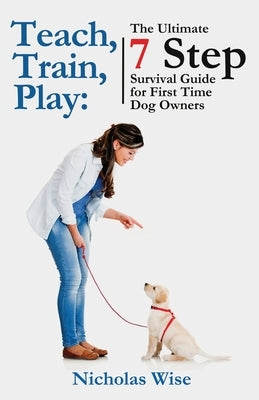 Teach, Train, Play: The Ultimate 7 Step Survival Guide For First Time Dog Owners by Wise, Nicholas