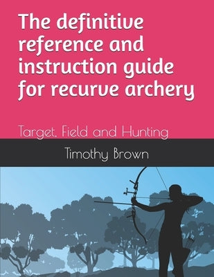 The definitive reference and instruction guide for recurve archery: Target, Field and Hunting by Brown, Timothy Andrew