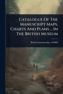 Catalogue Of The Manuscript Maps, Charts And Plans ... In The British Museum by British Museum Dept of Mss