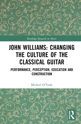 John Williams: Changing the Culture of the Classical Guitar: Performance, perception, education and construction by O'Toole, Michael