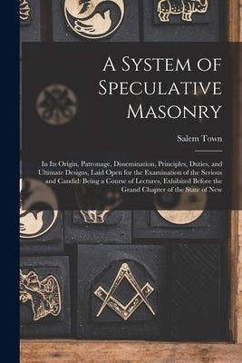 A System of Speculative Masonry: In Its Origin, Patronage, Dissemination, Principles, Duties, and Ultimate Designs, Laid Open for the Examination of t by Town, Salem