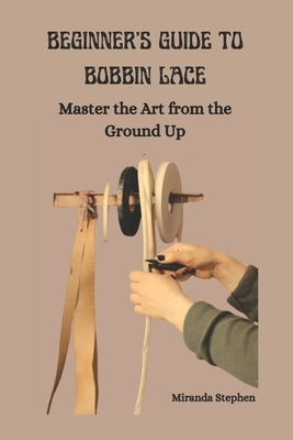 Beginner's Guide to Bobbin Lace: Master the Art from the Ground Up by Stephen, Miranda