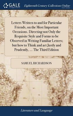 Letters Written to and for Particular Friends, on the Most Important Occasions. Directing not Only the Requisite Style and Forms to be Observed in Wri by Richardson, Samuel