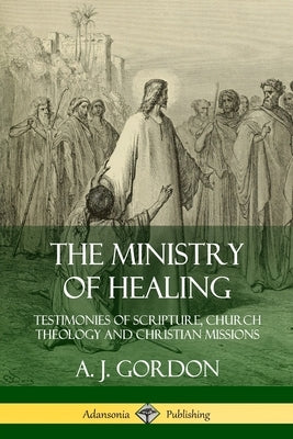 The Ministry of Healing: Testimonies of Scripture, Church Theology and Christian Missions by Gordon, A. J.