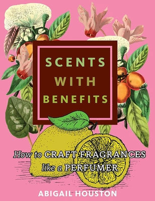 Scents with Benefits: How to Craft Fragrances Like a Perfumer: How to Craft Fragrances Like a Perfumer by Houston, Abigail
