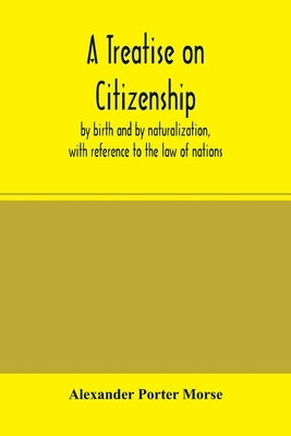 A Treatise on citizenship, by birth and by naturalization, with reference to the law of nations, Roman civil law, law of the United States of America, by Porter Morse, Alexander