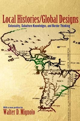 Local Histories/Global Designs: Coloniality, Subaltern Knowledges, and Border Thinking by Mignolo, Walter D.