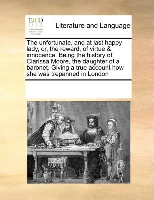The unfortunate, and at last happy lady, or, the reward, of virtue & innocence. Being the history of Clarissa Moore, the daughter of a baronet. Giving by Multiple Contributors