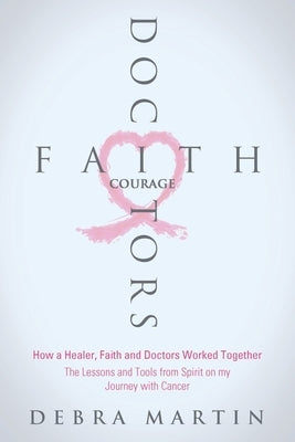 Doctors, Faith & Courage: How a Healer, Faith and Doctors Worked Together/ The Lessons and Tools from Spirit on my Journey with Cancer by Martin, Debra