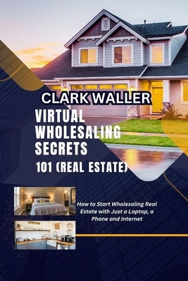 Virtual Wholesaling Secrets 101 (Real Estate): How to Start Wholesaling Real Estate with Just a Laptop, a Phone and Internet by Waller, Clark