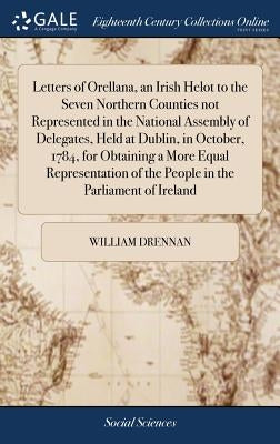 Letters of Orellana, an Irish Helot to the Seven Northern Counties not Represented in the National Assembly of Delegates, Held at Dublin, in October, by Drennan, William
