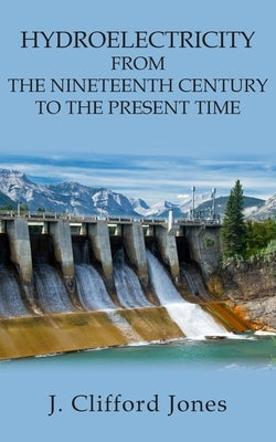 Hydroelectricity from the Nineteenth Century to the Present Time by Jones, J. Clifford