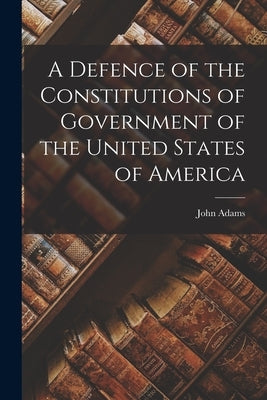 A Defence of the Constitutions of Government of the United States of America by Adams, John