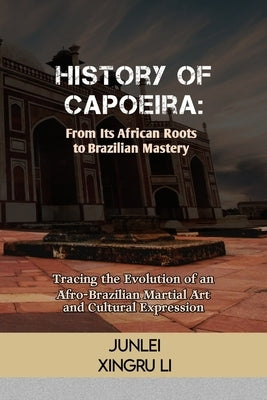 History of Capoeira: From Its African Roots to Brazilian Mastery: Tracing the Evolution of an Afro-Brazilian Martial Art and Cultural Expression by Xingru Li, Junlei