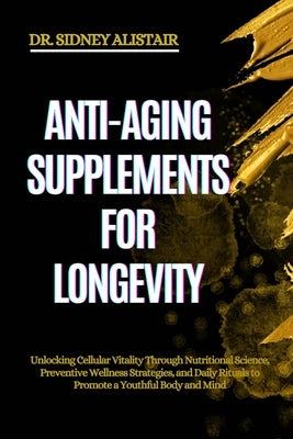 Anti-Aging Supplements for Longevity: Unlocking Cellular Vitality Through Nutritional Science, Preventive Wellness Strategies, and Daily Rituals to Pr by Alistair, Sidney