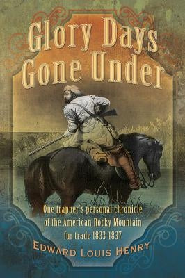 Glory Days Gone Under: One Trapper's Personal Chronicle of the American Rocky Mountain Fur Trade 1833-1837 by Henry, Edward Louis