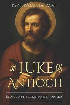 St Luke Of Antioch: Beloved Physician and Evangelist by Thomas Flanagan