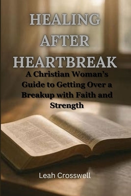 Healing After Heartbreak: A Christian Woman's Guide to Getting Over a Breakup with Faith and Strength by Crosswell, Leah