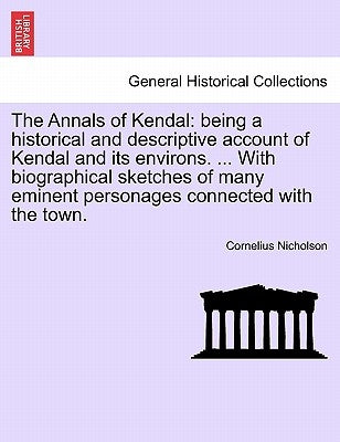 The Annals of Kendal: Being a Historical and Descriptive Account of Kendal and Its Environs. ... with Biographical Sketches of Many Eminent by Nicholson, Cornelius