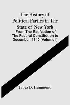 The History Of Political Parties In The State Of New York: From The Ratifcation Of The Federal Constitution To December, 1840 (Volume I) by D. Hammond, Jabez