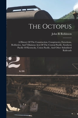 The Octopus; A History Of The Construction, Conspiracies, Extortions, Robberies, And Villainous Acts Of The Central Pacific, Southern Pacific Of Kentu by R, Robinson John