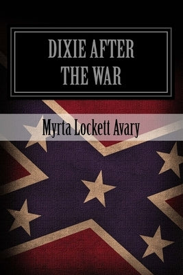 Dixie After The War: An Exposition Of Social Conditions Existing In The South, During The Twelve Years Succeeding The Fall Of Richmond by Avary, Myrta Lockett