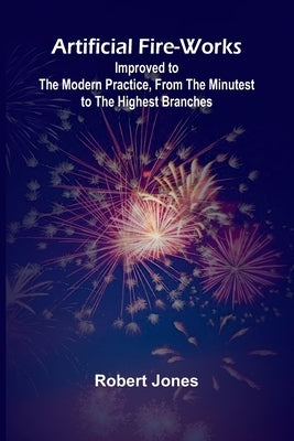 Artificial Fire-Works; Improved To The Modern Practice, From The Minutest To The Highest Branches by Jones, Robert