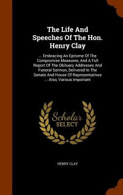 The Life And Speeches Of The Hon. Henry Clay: ... Embracing An Epitome Of The Compromise Measures, And A Full Report Of The Obituary Addresses And Fun by Clay, Henry