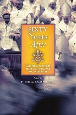 Sixty Years After: Catholic Writers Assess the Legacy of Vatican II by Kwasniewski, Peter A.