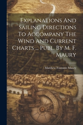 Explanations And Sailing Directions To Accompany The Wind And Current Charts ... Publ. By M. F. Maury by Maury, Matthew Fontaine