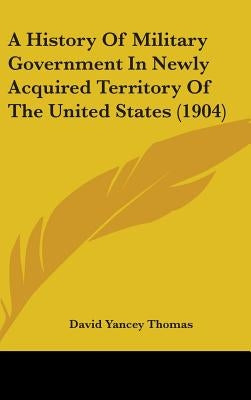 A History Of Military Government In Newly Acquired Territory Of The United States (1904) by Thomas, David Yancey