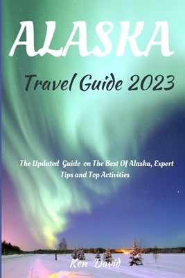 Alaska Travel Guide 2023: The Updated Guide on the Best of Alaska, Expert Tips and Top Activities by David, Ken