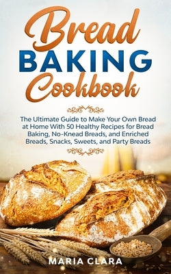 Bread Baking Cookbooks: The Ultimate Guide to Make Your Own Bread at Home With 50 Healthy Recipes for Bread Baking, NoKnead Breads, and Enrich by Clara, Maria