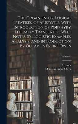 The Organon, or Logical Treatises, of Aristotle. With Introduction of Porphyry. Literally Translated, With Notes, Syllogistic Examples, Analysis, and by Aristotle