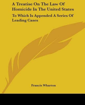 A Treatise On The Law Of Homicide In The United States: To Which Is Appended A Series Of Leading Cases by Wharton, Francis