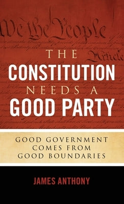 The Constitution Needs a Good Party: Good Government Comes from Good Boundaries by Anthony, James