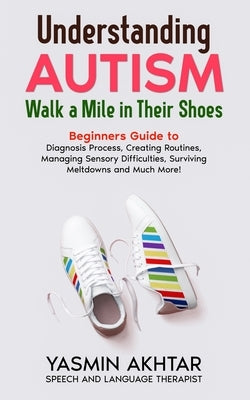Understanding AUTISM, Walk A Mile in Their Shoes: Beginners Guide to: Diagnosis Process, Creating Routines, Managing Sensory Difficulties, Surviving M by Akhtar, Yasmin