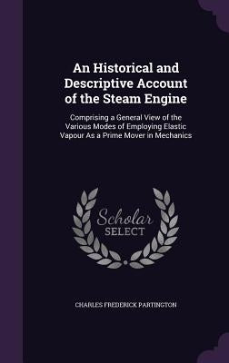 An Historical and Descriptive Account of the Steam Engine: Comprising a General View of the Various Modes of Employing Elastic Vapour As a Prime Mover by Partington, Charles Frederick