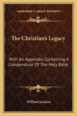 The Christian's Legacy: With an Appendix, Containing a Compendium of the Holy Bible by Jackson, William