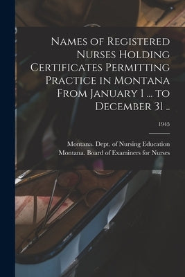 Names of Registered Nurses Holding Certificates Permitting Practice in Montana From January 1 ... to December 31 ..; 1945 by Montana Dept of Nursing Education