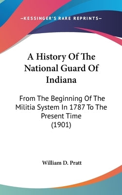 A History Of The National Guard Of Indiana: From The Beginning Of The Militia System In 1787 To The Present Time (1901) by Pratt, William D.