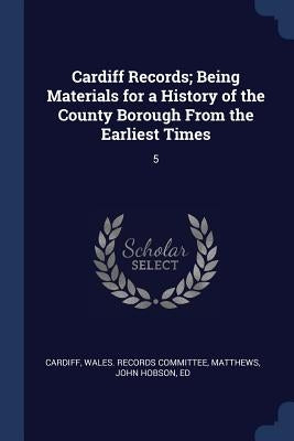 Cardiff Records; Being Materials for a History of the County Borough From the Earliest Times: 5 by Cardiff, Wales Records Committee