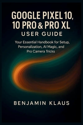 Google Pixel 10, 10 Pro & Pro XL User guide: Your Essential Handbook for Setup, Personalization, AI magic, and Pro Camera Tricks by Klaus, Benjamin