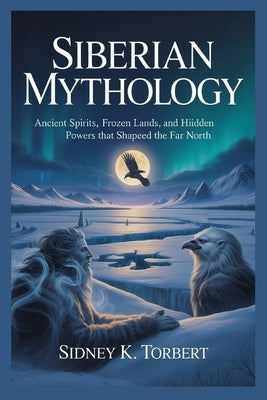 Siberian Mythology: Ancient Spirits, Frozen Lands, and Hidden Powers That Shaped the Far North by Torbert, Sidney K.