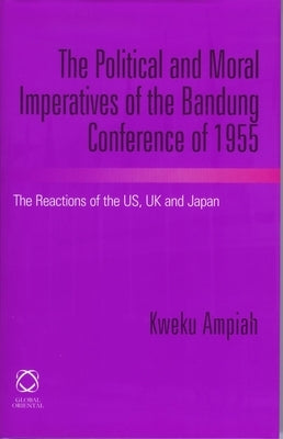 The Political and Moral Imperatives of the Bandung Conference of 1955: The Reactions of the Us, UK and Japan by Ampiah, Kweku