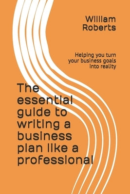 The essential guide to writing a business plan like a professional: Helping you turn your business goals into reality by Roberts, William
