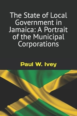 The State of Local Government in Jamaica: A Portrait of the Municipal Corporations by Ivey, Paul W.