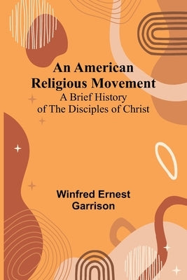 An American Religious Movement: A Brief History of the Disciples of Christ by Ernest Garrison, Winfred