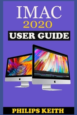 iMAC 2020 User Guide: The Step By Step Instruction Manual For Beginners And Seniors To Effectively Operate And Setup The New 2020 21.5-Inch by Keith, Philips