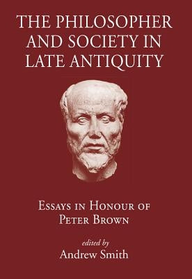 The Philosopher and Society in Late Antiquity: Essays in Honour of Peter Brown by Smith, Andrew